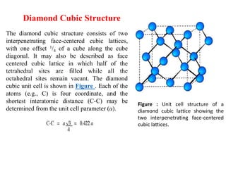 Diamond Cubic Structure
The diamond cubic structure consists of two
interpenetrating face-centered cubic lattices,
with one offset 1/4 of a cube along the cube
diagonal. It may also be described as face
centered cubic lattice in which half of the
tetrahedral sites are filled while all the
octahedral sites remain vacant. The diamond
cubic unit cell is shown in Figure . Each of the
atoms (e.g., C) is four coordinate, and the
shortest interatomic distance (C-C) may be
determined from the unit cell parameter (a).
Figure : Unit cell structure of a
diamond cubic lattice showing the
two interpenetrating face-centered
cubic lattices.
 