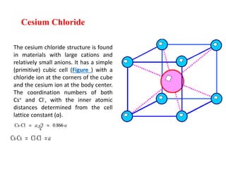 Cesium Chloride
The cesium chloride structure is found
in materials with large cations and
relatively small anions. It has a simple
(primitive) cubic cell (Figure ) with a
chloride ion at the corners of the cube
and the cesium ion at the body center.
The coordination numbers of both
Cs+ and Cl-, with the inner atomic
distances determined from the cell
lattice constant (a).
 