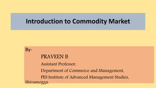 Introduction to Commodity Market
By-
PRAVEEN B
Assistant Professor,
Department of Commerce and Management,
PES Institute of Advanced Management Studies,
Shivamogga.
 