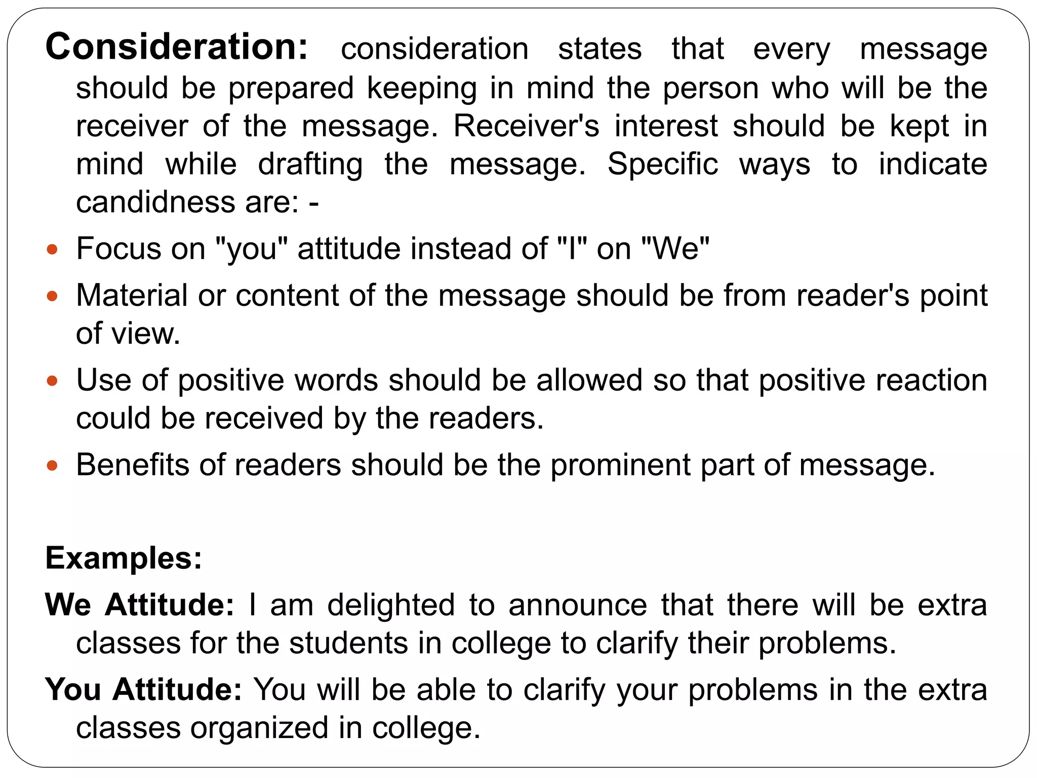 Consideration: consideration states that every message
should be prepared keeping in mind the person who will be the
receiver of the message. Receiver's interest should be kept in
mind while drafting the message. Specific ways to indicate
candidness are: -
 Focus on "you" attitude instead of "I" on "We"
 Material or content of the message should be from reader's point
of view.
 Use of positive words should be allowed so that positive reaction
could be received by the readers.
 Benefits of readers should be the prominent part of message.
Examples:
We Attitude: I am delighted to announce that there will be extra
classes for the students in college to clarify their problems.
You Attitude: You will be able to clarify your problems in the extra
classes organized in college.
 