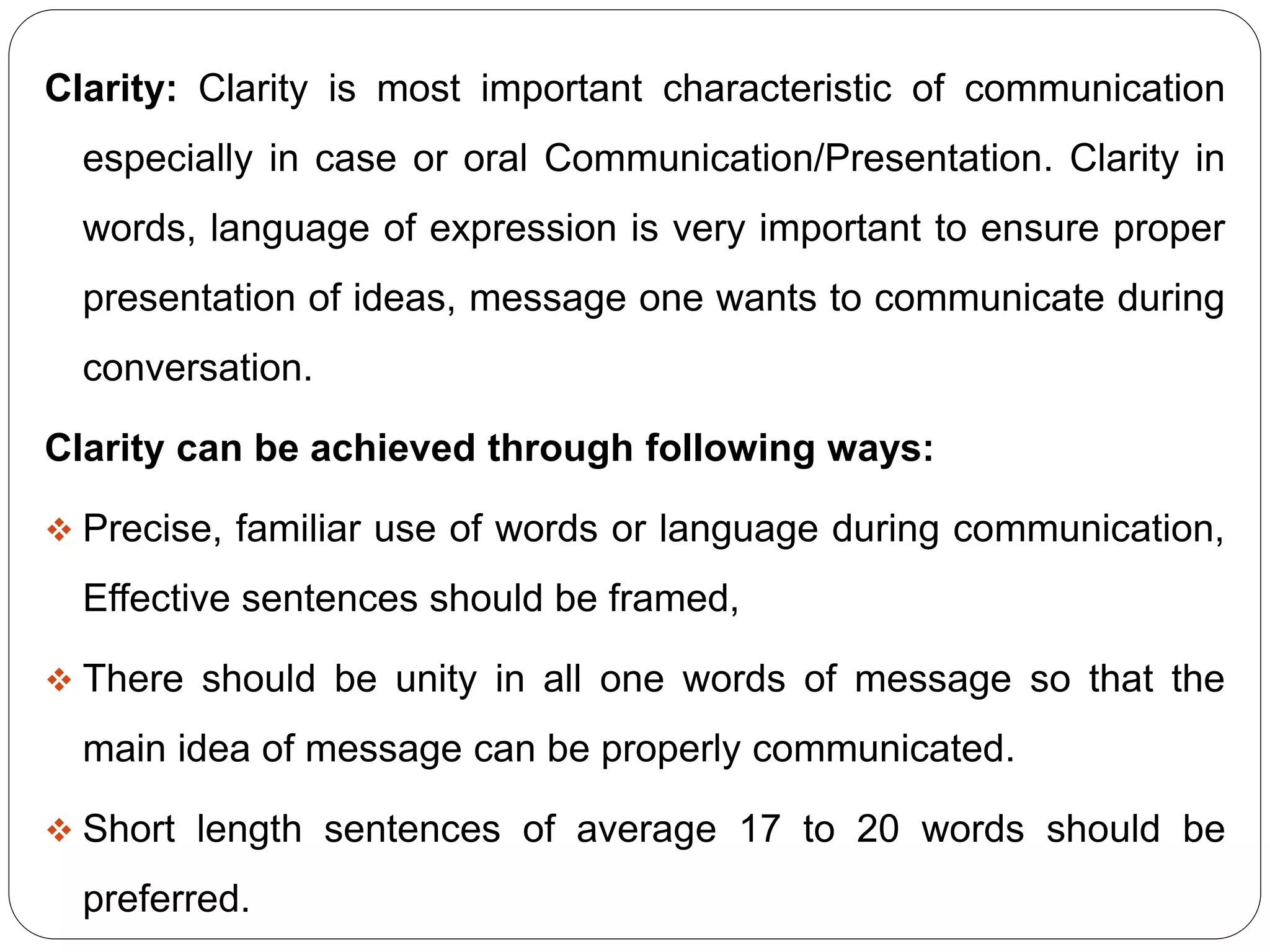 Clarity: Clarity is most important characteristic of communication
especially in case or oral Communication/Presentation. Clarity in
words, language of expression is very important to ensure proper
presentation of ideas, message one wants to communicate during
conversation.
Clarity can be achieved through following ways:
 Precise, familiar use of words or language during communication,
Effective sentences should be framed,
 There should be unity in all one words of message so that the
main idea of message can be properly communicated.
 Short length sentences of average 17 to 20 words should be
preferred.
 