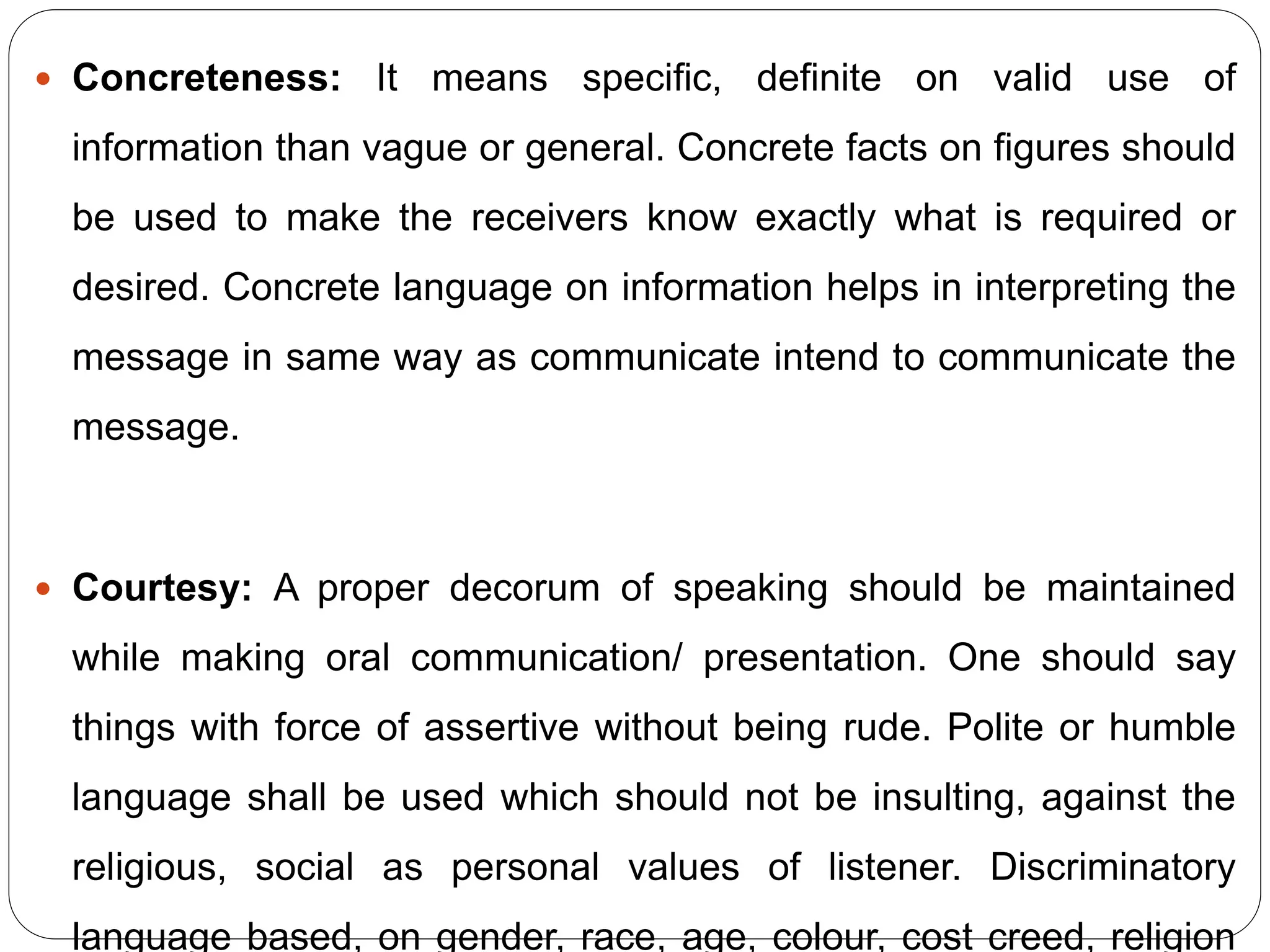 Concreteness: It means specific, definite on valid use of
information than vague or general. Concrete facts on figures should
be used to make the receivers know exactly what is required or
desired. Concrete language on information helps in interpreting the
message in same way as communicate intend to communicate the
message.
 Courtesy: A proper decorum of speaking should be maintained
while making oral communication/ presentation. One should say
things with force of assertive without being rude. Polite or humble
language shall be used which should not be insulting, against the
religious, social as personal values of listener. Discriminatory
language based, on gender, race, age, colour, cost creed, religion
 