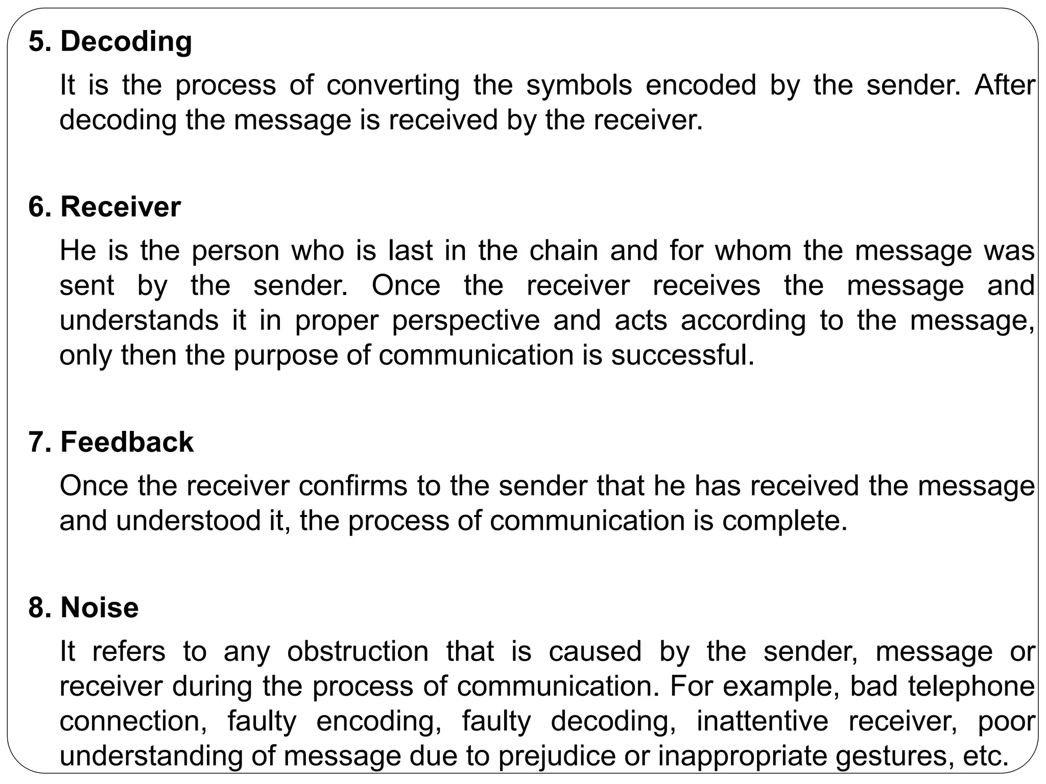 5. Decoding
It is the process of converting the symbols encoded by the sender. After
decoding the message is received by the receiver.
6. Receiver
He is the person who is last in the chain and for whom the message was
sent by the sender. Once the receiver receives the message and
understands it in proper perspective and acts according to the message,
only then the purpose of communication is successful.
7. Feedback
Once the receiver confirms to the sender that he has received the message
and understood it, the process of communication is complete.
8. Noise
It refers to any obstruction that is caused by the sender, message or
receiver during the process of communication. For example, bad telephone
connection, faulty encoding, faulty decoding, inattentive receiver, poor
understanding of message due to prejudice or inappropriate gestures, etc.
 