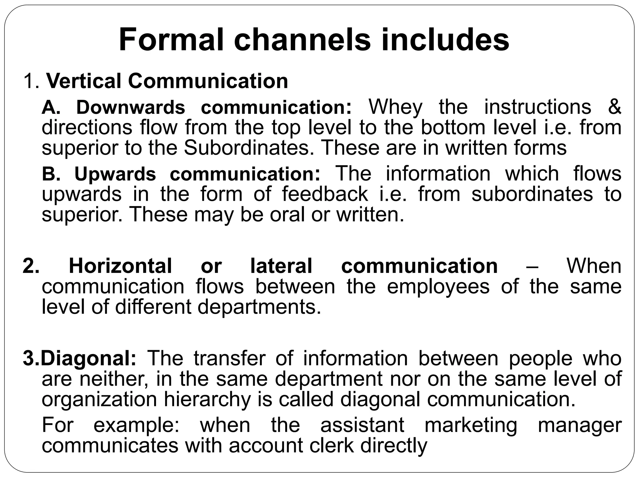 Formal channels includes
1. Vertical Communication
A. Downwards communication: Whey the instructions &
directions flow from the top level to the bottom level i.e. from
superior to the Subordinates. These are in written forms
B. Upwards communication: The information which flows
upwards in the form of feedback i.e. from subordinates to
superior. These may be oral or written.
2. Horizontal or lateral communication – When
communication flows between the employees of the same
level of different departments.
3.Diagonal: The transfer of information between people who
are neither, in the same department nor on the same level of
organization hierarchy is called diagonal communication.
For example: when the assistant marketing manager
communicates with account clerk directly
 