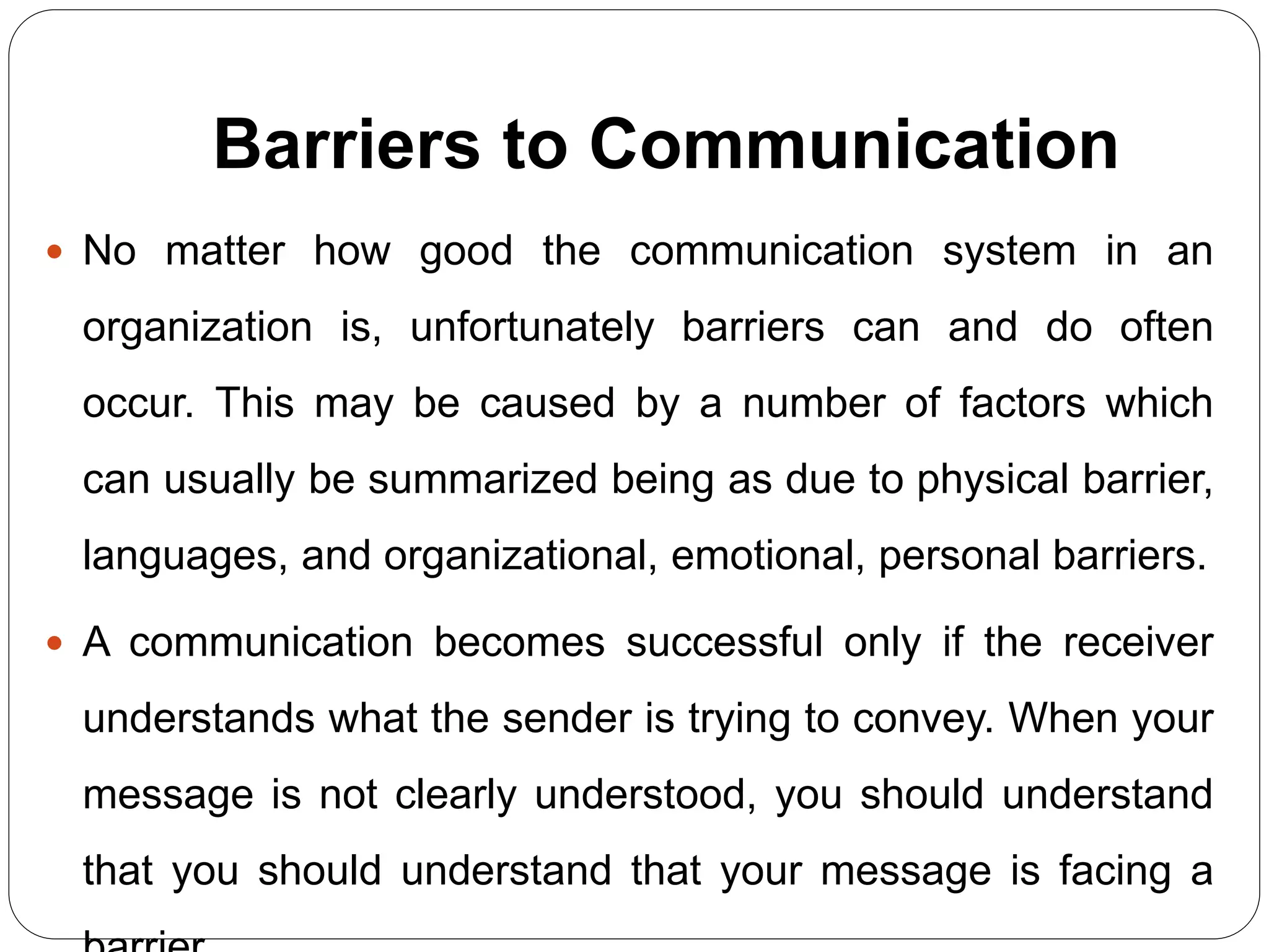 Barriers to Communication
 No matter how good the communication system in an
organization is, unfortunately barriers can and do often
occur. This may be caused by a number of factors which
can usually be summarized being as due to physical barrier,
languages, and organizational, emotional, personal barriers.
 A communication becomes successful only if the receiver
understands what the sender is trying to convey. When your
message is not clearly understood, you should understand
that you should understand that your message is facing a
 
