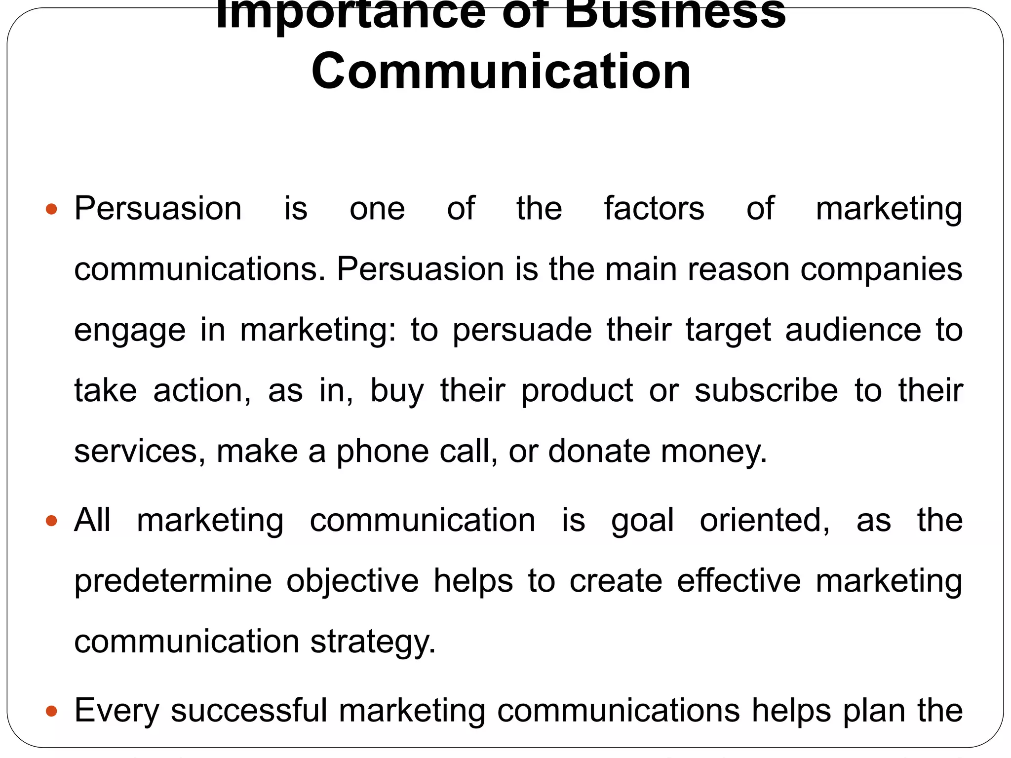 Importance of Business
Communication
 Persuasion is one of the factors of marketing
communications. Persuasion is the main reason companies
engage in marketing: to persuade their target audience to
take action, as in, buy their product or subscribe to their
services, make a phone call, or donate money.
 All marketing communication is goal oriented, as the
predetermine objective helps to create effective marketing
communication strategy.
 Every successful marketing communications helps plan the
 