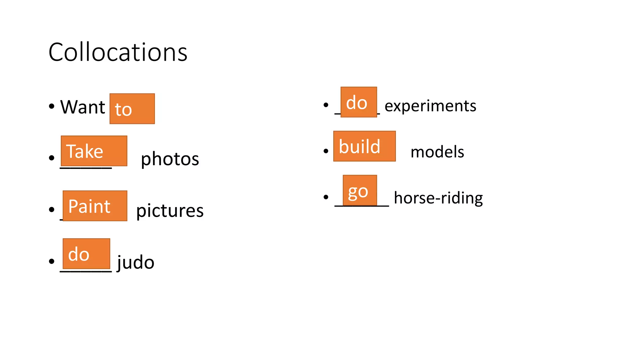 Collocations
• Want
• _____ photos
• _____ pictures
• _____ judo
• _____ experiments
• ______ models
• ______ horse-riding
to
Take
Paint
do
do
build
go
 