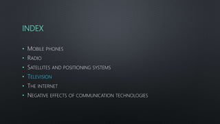 INDEX
• MOBILE PHONES
• RADIO
• SATELLITES AND POSITIONING SYSTEMS
• TELEVISION
• THE INTERNET
• NEGATIVE EFFECTS OF COMMUNICATION TECHNOLOGIES
 