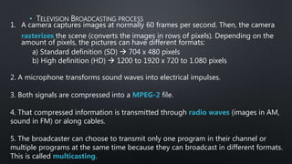 1. A camera captures images at normally 60 frames per second. Then, the camera
rasterizes the scene (converts the images in rows of pixels). Depending on the
amount of pixels, the pictures can have different formats:
a) Standard definition (SD)  704 x 480 pixels
b) High definition (HD)  1200 to 1920 x 720 to 1.080 pixels
2. A microphone transforms sound waves into electrical impulses.
3. Both signals are compressed into a MPEG-2 file.
4. That compressed information is transmitted through radio waves (images in AM,
sound in FM) or along cables.
5. The broadcaster can choose to transmit only one program in their channel or
multiple programs at the same time because they can broadcast in different formats.
This is called multicasting.
• TELEVISION BROADCASTING PROCESS
 