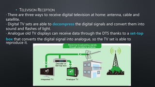 · There are three ways to receive digital television at home: antenna, cable and
satellite.
· Digital TV sets are able to decompress the digital signals and convert them into
sound and flashes of light.
· Analogue old TV displays can receive data through the DTS thanks to a set-top
box that converts the digital signal into analogue, so the TV set is able to
reproduce it.
• TELEVISION RECEPTION
 