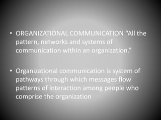 • ORGANIZATIONAL COMMUNICATION “All the
pattern, networks and systems of
communication within an organization.”
• Organizational communication is system of
pathways through which messages flow
patterns of interaction among people who
comprise the organization
 
