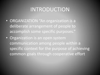 INTRODUCTION
• ORGANIZATION “An organization is a
deliberate arrangement of people to
accomplish some specific purposes.”
• Organization is an open system
communication among people within a
specific context for the purpose of achieving
common goals through cooperative effort
 