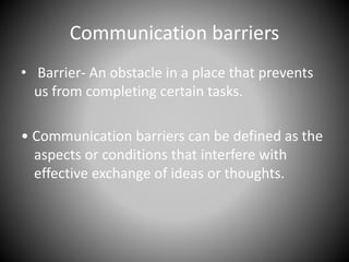 Communication barriers
• Barrier- An obstacle in a place that prevents
us from completing certain tasks.
• Communication barriers can be defined as the
aspects or conditions that interfere with
effective exchange of ideas or thoughts.
 