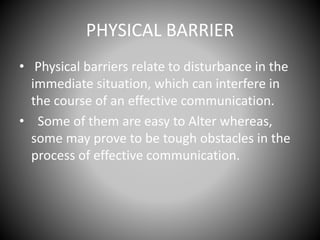PHYSICAL BARRIER
• Physical barriers relate to disturbance in the
immediate situation, which can interfere in
the course of an effective communication.
• Some of them are easy to Alter whereas,
some may prove to be tough obstacles in the
process of effective communication.
 