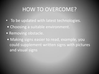 HOW TO OVERCOME?
• To be updated with latest technologies.
• Choosing a suitable environment.
• Removing obstacle.
• Making signs easier to read, example, you
could supplement written signs with pictures
and visual signs
 