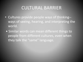CULTURAL BARRIER
• Cultures provide people ways of thinking--
ways of seeing, hearing, and interpreting the
world.
• Similar words can mean different things to
people from different cultures, even when
they talk the "same" language.
 