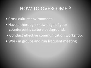 HOW TO OVERCOME ?
• Cross culture environment.
• Have a thorough knowledge of your
counterpart’s culture background.
• Conduct effective communication workshop.
• Work in groups and run frequent meeting
 