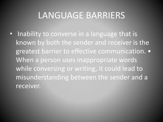 LANGUAGE BARRIERS
• Inability to converse in a language that is
known by both the sender and receiver is the
greatest barrier to effective communication. •
When a person uses inappropriate words
while conversing or writing, it could lead to
misunderstanding between the sender and a
receiver.
 