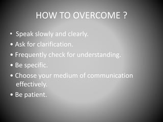 HOW TO OVERCOME ?
• Speak slowly and clearly.
• Ask for clarification.
• Frequently check for understanding.
• Be specific.
• Choose your medium of communication
effectively.
• Be patient.
 