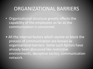ORGANIZATIONAL BARRIERS
• Organizational structure greatly affects the
capability of the employees as far as the
communication is concerned .
• All the internal factors which stymie or block the
process of communication are known as
organisational barriers. Some such factors have
already been discussed like restrictive
environments, deceptive tactics, communication
network.
 