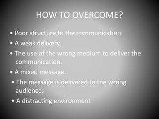HOW TO OVERCOME?
• Poor structure to the communication.
• A weak delivery.
• The use of the wrong medium to deliver the
communication.
• A mixed message.
• The message is delivered to the wrong
audience.
• A distracting environment
 