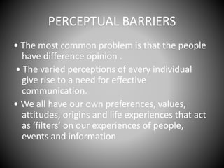 PERCEPTUAL BARRIERS
• The most common problem is that the people
have difference opinion .
• The varied perceptions of every individual
give rise to a need for effective
communication.
• We all have our own preferences, values,
attitudes, origins and life experiences that act
as ‘filters’ on our experiences of people,
events and information
 