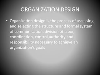 ORGANIZATION DESIGN
• Organization design is the process of assessing
and selecting the structure and formal system
of communication, division of labor,
coordination, control,authority and
responsibility necessary to achieve an
organization’s goals
 