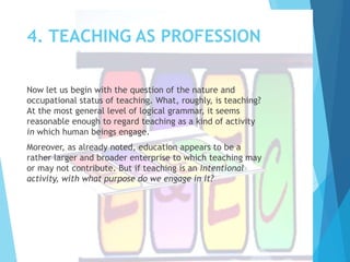 4. TEACHING AS PROFESSION
Now let us begin with the question of the nature and
occupational status of teaching. What, roughly, is teaching?
At the most general level of logical grammar, it seems
reasonable enough to regard teaching as a kind of activity
in which human beings engage.
Moreover, as already noted, education appears to be a
rather larger and broader enterprise to which teaching may
or may not contribute. But if teaching is an intentional
activity, with what purpose do we engage in it?
 