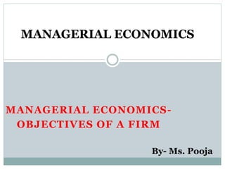 MANAGERIAL ECONOMICS-
OBJECTIVES OF A FIRM
MANAGERIAL ECONOMICS
By- Ms. Pooja
 