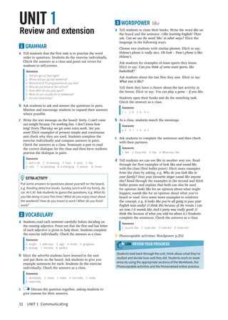 32  UNIT 1  Communicating
3 WORDPOWER like
a	 Tell students to close their books. Write the word like on
the board and the sentence: I like learning English! Then
ask: Can we use the word ‘like’ in other ways? Elicit the
language in the following ways.
	 Choose two students with similar phones. Elicit or say:
Helena’s phone is really nice. Oh look – Pam’s phone is like
Helena’s.
	 Ask students for examples of team sports they know.
Elicit or say: Can you think of some team sports, like
basketball?
	 Ask students about the last film they saw. Elicit or say:
What was it like?
	 Tell them they have a choice about the last activity in
the lesson. Elicit or say: You can play a game ‒ if you like.
	 Students open their books and do the matching task.
Check the answers as a class.
Answers
1 c  2 d  3 b  4 a
b	 As a class, students match the meanings.
Answers
a 2  b 1  c 4  d 3
c	 Ask students to complete the sentences and then check
with their partners.
Answers
1  like  2  if you like  3  like  4  What was, like
d	 Tell students we can use like in another way too. Read
through the first examples of look like and sound like
with the class (first bullet point). Elicit more examples
from the class by asking, e.g. Who do you look like in
your family? Does your favourite singer sound like anyone
else? Read through the examples in the second and third
bullet points and explain that both can also be used
for opinion: looks like for an opinion about what might
happen; sounds like for an opinion about what you’ve
heard or read. Give some more examples to reinforce
the concept, e.g. It looks like you’re all going to pass your
English tests easily! (I think this because of the results I can
see now.) It sounds like Jack’s party was really good! (I
think this because of what you told me about it.) Students
complete the sentences. Check the answers as a class.
Answers
1  sounds like  2  looks like  3  look like  4  looks like
	Photocopiable activities: Wordpower p.252
LOA REVIEW YOUR PROGRESS
Students look back through the unit, think about what they’ve
studied and decide how well they did. Students work on weak
areas by using the appropriate sections of the Workbook, the
Photocopiable activities and the Personalised online practice.
1 GRAMMAR
a	 Tell students that the first task is to practise the word
order in questions. Students do the exercise individually.
Check the answers as a class and point out errors for
students to self-correct.
Answers
1	 Did you go out last night?
2	 Where did you go last weekend?
3	 What kind of TV programmes do you like?
4	 Who do you know at this school?
5	 How often do you play sport?
6	 What do you usually do at weekends?
7	 Are you tired today?
b	 Ask students to ask and answer the questions in pairs.
Monitor and encourage students to expand their answers
where possible.
c	 Write the text message on the board: Sorry. I can’t come
out tonight because I’m working late. I don’t know how
long! Every Thursday we get some extra work. See you
soon! Elicit examples of present simple and continuous
and check why they are used. Students complete the
exercise individually and compare answers in pairs.
Check the answers as a class. Nominate a pair to read
the correct dialogue for the class and then have students
practise the dialogue in pairs.
Answers
1 don’t call  2 ‘m working  3 have  4 send  5 like
6 calls  7 ‘re speaking  8 is changing  9 phone  10 email
  EXTRAACTIVITY
Put some answers to questions about yourself on the board,
e.g. Reading detective books. Sunday lunch with my family. By
car. At 5.30. Ask students to guess the questions, e.g. What do
you like doing in your free time? What do you enjoy most about
the weekend? How do you travel to work? When do you finish
work?
2 VOCABULARY
a	 Students read each sentence carefully before deciding on
the missing adjective. Point out that the first and last letter
of each adjective is given to help them. Students complete
the exercise individually. Check the answers as a class.
Answers
1 alright  2 delicious  3 ugly  4 lovely  5 gorgeous
6 strange  7 horrible  8 perfect
b	 Elicit the adverbs students have learned in the unit
and put them on the board. Ask students to give you
example sentences for each. Students do the exercise
individually. Check the answers as a class.
Answers
1 absolutely  2 rarely  3 really  4 normally  5 really
6 especially
c	 Discuss the question together, asking students to
give reasons for their answers.
Review and extension
UNIT 1
 