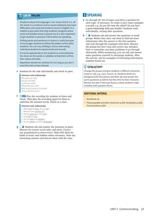 UNIT 1  Communicating  23
5 SPEAKING
a	 Go through the list of topics and elicit a question for
each topic. If necessary, be ready to give some examples
yourself, e.g. Do you live near the school? Do you have
a good relationship with your brother? Students work
individually, writing their questions.
b	 Students ask and answer the questions in small
groups. Before they start, ask them to find out more
information after the answer to the first question
and read through the examples with them. Monitor
the groups but don’t stop and correct any mistakes.
Note or remember any basic problems to go through
afterwards. While monitoring, you can ask and answer
some questions yourself to encourage students. After
the activity, ask for examples of interesting information
students found out.
  EXTRAACTIVITY
Change the groups and give students a different character,
name or role, e.g. Jean, French, 35. Students think of a
background for this person and then ask and answer the
same questions as before but this time for their character.
Monitor but don’t interrupt fluency unless students make
mistakes with question forms.
ADDITIONAL MATERIAL
Workbook 1A

Photocopiable activities: Grammar p.204, Vocabulary p.206,
Pronunciation p.264
LOA TIP DRILLING
•	 Students whose first language is not ‘stress-timed’ (i.e. all
the words in a sentence receive equal emphasis) may have
difficulties with word and sentence stress in English. It is
helpful to give tasks that help students recognise where
word and syllable stress is placed, but it is also important
to get students to practise it themselves by repeating.
•	 Drilling words and sentences in chorus is useful because
it encourages students to follow the pattern of the other
students. You can vary drilling in chorus with asking
individual students to repeat words and sounds.
•	 It may be appropriate to ask students to overemphasise
the stress on the words or syllables to help them at first,
then reduce this later.
•	 Repetition should not continue for too long as you don’t
want the class to lose interest.
e	 Students do the task individually and check in pairs.
Answers and audioscript
Why were you late?
Are you married?
Is she your sister?
Where did you meet?
Who do you know at this party?
Do you like the music?
f	 1.9 Play the recording for students to listen and
check. Then play the recording again for them to
underline the stressed words. Check as a class.
Answers and audioscript
1 What kind of music do you like?
2  What do your parents do?
3  Did you grow up in this area?
4 How old are you?
5  Do you have any hobbies?
6  Do you speak any other languages?
g	 Students ask and answer the questions in pairs.
Monitor for correct word order and stress. Correct
any grammatical or stress errors. Help with ideas for
kinds of music and hobbies where necessary. Note any
interesting answers and discuss them with the class.
 
