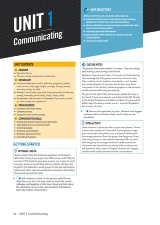 20 UNIT 1 Communicating
At the end of this unit, students will be able to:
understand texts and conversations about meeting
people for the first time and communicating
discuss attitudes to communication and describe their
own communication habits
exchange personal information
greet people, show interest in a person and end
conversations
write a personal email
UNITCONTENTS
G  GRAMMAR
Question forms
Present simple and present continuous
V  VOCABULARY
Common adjectives: awful, delicious, gorgeous, perfect,
rude, serious, silly, ugly, alright, strange, boring, serious,
amazing, lovely, horrible
Adverbs: absolutely, especially, fairly, generally, hardly ever,
mainly, normally, particularly, pretty, rarely, really
Wordpower: like to mean: for example, if you want, similar
to, what is/was your opinion of
P  PRONUNCIATION
Syllables and word stress
Sentence stress
Long and short vowel sounds
C  COMMUNICATIONSKILLS
Asking and answering personal questions
Talk about how you communicate
Greeting people
Ending a conversation
Writing a personal email
Correcting mistakes
GETTING STARTED
OPTIONALLEAD-IN
Books closed. Write the following questions on the board:
What time of day do you enjoy most? Who are you with? Why do
you like it? Tell students your own answer, e.g. I enjoy the early
evenings, because I spend time with my children. We have fun
together. Put students in small groups to find out information
about each other. Ask some students to share the information
they found out with the class.
a Ask students to look at the picture and tell you
what they can see. You may want to teach the words
colleague and laughing at this time. Read and talk about
the questions. If you wish, give students information
from the Culture notes below.
CULTURENOTES
The picture shows two workers in London. They are texting
and sharing a joke during a work break.
Workers in the UK must have a 20-minute rest break during
their working day if they work more than six hours a day.
This could be a lunch break or a tea break. Lunch breaks
are usually between 30 minutes and an hour long. Most
companies in the UK don’t allow employees to use personal
mobile phones while they are working.
The girl on the right of the picture has a packet of crisps in
her hand. Crisps are a popular snack food in the UK. People
in the United Kingdom eat 6 billion packets of crisps and 4.4
billion bags of savoury snacks a year – around 150 packets
per person, per year.
b Discuss the questions in pairs. Monitor and support
students with vocabulary they need to discuss the
questions.
EXTRAACTIVITY
Show students a photo you like on your own phone. Choose
a photo with people in it if possible. If your group is large,
you could project the photo onto a screen or whiteboard.
Encourage questions from the group. Ask the group if they
have any pictures on their phone they would like to share
with the group. Encourage students to walk around the
classroom and show their pictures to other students and
ask questions about them in English. Monitor and support
students with useful phrases for their conversations.
Communicating
UNIT1
UNITOBJECTIVES
 