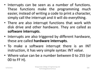 • Interrupts can be seen as a number of functions.
These functions make the programming much
easier, instead of writing a code to print a character,
simply call the interrupt and it will do everything.
• There are also interrupt functions that work with
disk drive and other hardware. They are called as
software interrupts.
• Interrupts are also triggered by different hardware,
these are called hardware interrupts.
• To make a software interrupt there is an INT
instruction, it has very simple syntax: INT value.
• Where value can be a number between 0 to 255 (or
00 to FF H).
Kongunadu College of Engineering and
Technology(Autonomous)
103
5/25/2021
 