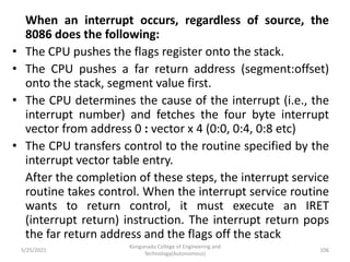 When an interrupt occurs, regardless of source, the
8086 does the following:
• The CPU pushes the flags register onto the stack.
• The CPU pushes a far return address (segment:offset)
onto the stack, segment value first.
• The CPU determines the cause of the interrupt (i.e., the
interrupt number) and fetches the four byte interrupt
vector from address 0 : vector x 4 (0:0, 0:4, 0:8 etc)
• The CPU transfers control to the routine specified by the
interrupt vector table entry.
After the completion of these steps, the interrupt service
routine takes control. When the interrupt service routine
wants to return control, it must execute an IRET
(interrupt return) instruction. The interrupt return pops
the far return address and the flags off the stack
Kongunadu College of Engineering and
Technology(Autonomous)
106
5/25/2021
 