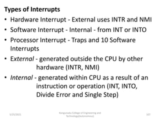 Types of Interrupts
• Hardware Interrupt - External uses INTR and NMI
• Software Interrupt - Internal - from INT or INTO
• Processor Interrupt - Traps and 10 Software
Interrupts
• External - generated outside the CPU by other
hardware (INTR, NMI)
• Internal - generated within CPU as a result of an
instruction or operation (INT, INTO,
Divide Error and Single Step)
Kongunadu College of Engineering and
Technology(Autonomous)
107
5/25/2021
 