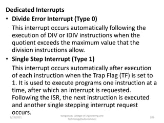 Dedicated Interrupts
• Divide Error Interrupt (Type 0)
This interrupt occurs automatically following the
execution of DIV or IDIV instructions when the
quotient exceeds the maximum value that the
division instructions allow.
• Single Step Interrupt (Type 1)
This interrupt occurs automatically after execution
of each instruction when the Trap Flag (TF) is set to
1. It is used to execute programs one instruction at a
time, after which an interrupt is requested.
Following the ISR, the next instruction is executed
and another single stepping interrupt request
occurs. Kongunadu College of Engineering and
Technology(Autonomous)
109
5/25/2021
 