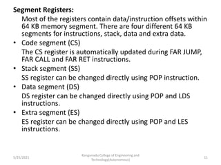 Segment Registers:
Most of the registers contain data/instruction offsets within
64 KB memory segment. There are four different 64 KB
segments for instructions, stack, data and extra data.
• Code segment (CS)
The CS register is automatically updated during FAR JUMP,
FAR CALL and FAR RET instructions.
• Stack segment (SS)
SS register can be changed directly using POP instruction.
• Data segment (DS)
DS register can be changed directly using POP and LDS
instructions.
• Extra segment (ES)
ES register can be changed directly using POP and LES
instructions.
Kongunadu College of Engineering and
Technology(Autonomous)
11
5/25/2021
 