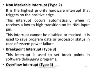 • Non Maskable Interrupt (Type 2)
It is the highest priority hardware interrupt that
triggers on the positive edge.
This interrupt occurs automatically when it
receives a low-to-high transition on its NMI input
pin.
This interrupt cannot be disabled or masked. It is
used to save program data or processor status in
case of system power failure.
• Breakpoint Interrupt (Type 3)
This interrupt is used to set break points in
software debugging programs.
• Overflow Interrupt (Type 4)
Kongunadu College of Engineering and
Technology(Autonomous)
110
5/25/2021
 