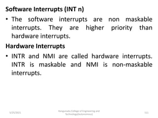 Software Interrupts (INT n)
• The software interrupts are non maskable
interrupts. They are higher priority than
hardware interrupts.
Hardware Interrupts
• INTR and NMI are called hardware interrupts.
INTR is maskable and NMI is non-maskable
interrupts.
Kongunadu College of Engineering and
Technology(Autonomous)
111
5/25/2021
 