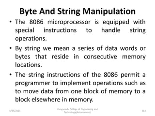 Byte And String Manipulation
• The 8086 microprocessor is equipped with
special instructions to handle string
operations.
• By string we mean a series of data words or
bytes that reside in consecutive memory
locations.
• The string instructions of the 8086 permit a
programmer to implement operations such as
to move data from one block of memory to a
block elsewhere in memory.
Kongunadu College of Engineering and
Technology(Autonomous)
113
5/25/2021
 