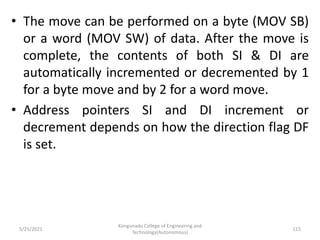 • The move can be performed on a byte (MOV SB)
or a word (MOV SW) of data. After the move is
complete, the contents of both SI & DI are
automatically incremented or decremented by 1
for a byte move and by 2 for a word move.
• Address pointers SI and DI increment or
decrement depends on how the direction flag DF
is set.
Kongunadu College of Engineering and
Technology(Autonomous)
115
5/25/2021
 