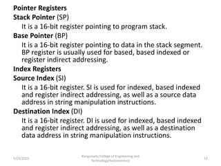 Pointer Registers
Stack Pointer (SP)
It is a 16-bit register pointing to program stack.
Base Pointer (BP)
It is a 16-bit register pointing to data in the stack segment.
BP register is usually used for based, based indexed or
register indirect addressing.
Index Registers
Source Index (SI)
It is a 16-bit register. SI is used for indexed, based indexed
and register indirect addressing, as well as a source data
address in string manipulation instructions.
Destination Index (DI)
It is a 16-bit register. DI is used for indexed, based indexed
and register indirect addressing, as well as a destination
data address in string manipulation instructions.
Kongunadu College of Engineering and
Technology(Autonomous)
12
5/25/2021
 
