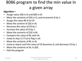 8086 program to find the min value in
a given array
Algorithm –
• Assign value 500 in SI and 600 in DI
• Move the contents of [SI] in CL and increment SI by 1
• Assign the value 00 H to CH
• Move the content of [SI] in AL
• Decrease the value of CX by 1
• Increase the value of SI by 1
• Move the contents of [SI] in BL
• Compare the value of BL with AL
• Jump to step 11 if carry flag is set
• Move the contents of BL in AL
• Jump to step 6 until the value of CX becomes 0, and decrease CX by 1
• Move the contents of AL in [DI]
• Halt the program
Kongunadu College of Engineering and
Technology(Autonomous)
129
5/25/2021
 