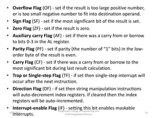 • Overflow Flag (OF) - set if the result is too large positive number,
or is too small negative number to fit into destination operand.
• Sign Flag (SF) - set if the most significant bit of the result is set.
• Zero Flag (ZF) - set if the result is zero.
• Auxiliary carry Flag (AF) - set if there was a carry from or borrow
to bits 0-3 in the AL register.
• Parity Flag (PF) - set if parity (the number of “1” bits) in the low-
order byte of the result is even.
• Carry Flag (CF) - set if there was a carry from or borrow to the
most significant bit during last result calculation.
• Trap or Single-step Flag (TF) - if set then single-step interrupt will
occur after the next instruction.
• Direction Flag (DF) - if set then string manipulation instructions
will auto-decrement index registers. If cleared then the index
registers will be auto-incremented.
• Interrupt-enable Flag (IF) - setting this bit enables maskable
interrupts.
Kongunadu College of Engineering and
Technology(Autonomous)
14
5/25/2021
 