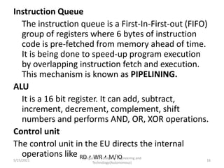 Instruction Queue
The instruction queue is a First-In-First-out (FIFO)
group of registers where 6 bytes of instruction
code is pre-fetched from memory ahead of time.
It is being done to speed-up program execution
by overlapping instruction fetch and execution.
This mechanism is known as PIPELINING.
ALU
It is a 16 bit register. It can add, subtract,
increment, decrement, complement, shift
numbers and performs AND, OR, XOR operations.
Control unit
The control unit in the EU directs the internal
operations like RD , WR , M/IO
Kongunadu College of Engineering and
Technology(Autonomous)
16
5/25/2021
 