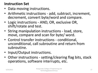 Instruction Set
• Data moving instructions.
• Arithmetic instructions - add, subtract, increment,
decrement, convert byte/word and compare.
• Logic instructions - AND, OR, exclusive OR,
shift/rotate and test.
• String manipulation instructions - load, store,
move, compare and scan for byte/ word.
• Control transfer instructions - conditional,
unconditional, call subroutine and return from
subroutine.
• Input/Output instructions.
• Other instructions - setting/clearing flag bits, stack
operations, software interrupts, etc.
Kongunadu College of Engineering and
Technology(Autonomous)
17
5/25/2021
 