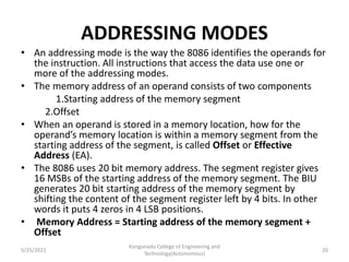 ADDRESSING MODES
• An addressing mode is the way the 8086 identifies the operands for
the instruction. All instructions that access the data use one or
more of the addressing modes.
• The memory address of an operand consists of two components
1.Starting address of the memory segment
2.Offset
• When an operand is stored in a memory location, how for the
operand’s memory location is within a memory segment from the
starting address of the segment, is called Offset or Effective
Address (EA).
• The 8086 uses 20 bit memory address. The segment register gives
16 MSBs of the starting address of the memory segment. The BIU
generates 20 bit starting address of the memory segment by
shifting the content of the segment register left by 4 bits. In other
words it puts 4 zeros in 4 LSB positions.
• Memory Address = Starting address of the memory segment +
Offset
Kongunadu College of Engineering and
Technology(Autonomous)
20
5/25/2021
 