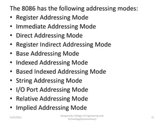 The 8086 has the following addressing modes:
• Register Addressing Mode
• Immediate Addressing Mode
• Direct Addressing Mode
• Register Indirect Addressing Mode
• Base Addressing Mode
• Indexed Addressing Mode
• Based Indexed Addressing Mode
• String Addressing Mode
• I/O Port Addressing Mode
• Relative Addressing Mode
• Implied Addressing Mode
Kongunadu College of Engineering and
Technology(Autonomous)
21
5/25/2021
 