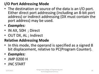 I/O Port Addressing Mode
• The destination or source of the data is an I/O port.
Either direct port addressing (including an 8-bit port
address) or indirect addressing (DX must contain the
port address) may be used.
• Examples:
• IN AX, 50H ; Direct
• OUT DX, AL ; Indirect
Relative Addressing Mode
• In this mode, the operand is specified as a signed 8
bit displacement, relative to PC(Program Counter).
• Examples:
• JMP 0200 H
• JNC START
Kongunadu College of Engineering and
Technology(Autonomous)
26
5/25/2021
 