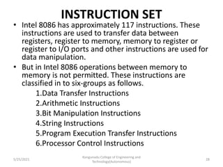 INSTRUCTION SET
• Intel 8086 has approximately 117 instructions. These
instructions are used to transfer data between
registers, register to memory, memory to register or
register to I/O ports and other instructions are used for
data manipulation.
• But in Intel 8086 operations between memory to
memory is not permitted. These instructions are
classified in to six-groups as follows.
1.Data Transfer Instructions
2.Arithmetic Instructions
3.Bit Manipulation Instructions
4.String Instructions
5.Program Execution Transfer Instructions
6.Processor Control Instructions
Kongunadu College of Engineering and
Technology(Autonomous)
28
5/25/2021
 